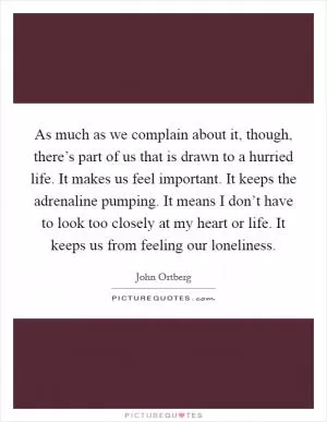As much as we complain about it, though, there’s part of us that is drawn to a hurried life. It makes us feel important. It keeps the adrenaline pumping. It means I don’t have to look too closely at my heart or life. It keeps us from feeling our loneliness Picture Quote #1
