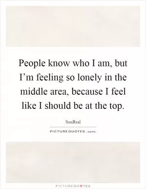 People know who I am, but I’m feeling so lonely in the middle area, because I feel like I should be at the top Picture Quote #1