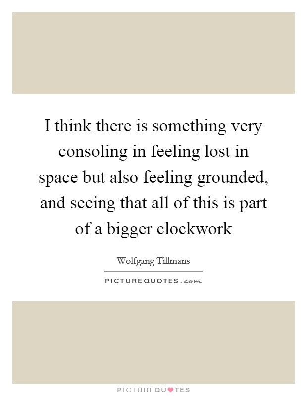 I think there is something very consoling in feeling lost in space but also feeling grounded, and seeing that all of this is part of a bigger clockwork Picture Quote #1