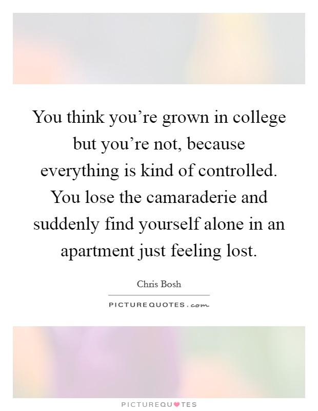 You think you're grown in college but you're not, because everything is kind of controlled. You lose the camaraderie and suddenly find yourself alone in an apartment just feeling lost. Picture Quote #1