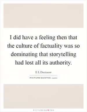 I did have a feeling then that the culture of factuality was so dominating that storytelling had lost all its authority Picture Quote #1