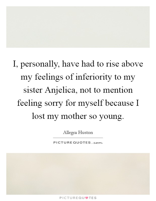 I, personally, have had to rise above my feelings of inferiority to my sister Anjelica, not to mention feeling sorry for myself because I lost my mother so young. Picture Quote #1
