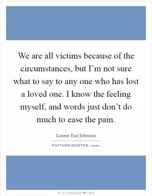 We are all victims because of the circumstances, but I’m not sure what to say to any one who has lost a loved one. I know the feeling myself, and words just don’t do much to ease the pain Picture Quote #1