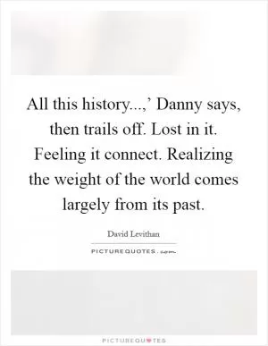 All this history...,’ Danny says, then trails off. Lost in it. Feeling it connect. Realizing the weight of the world comes largely from its past Picture Quote #1
