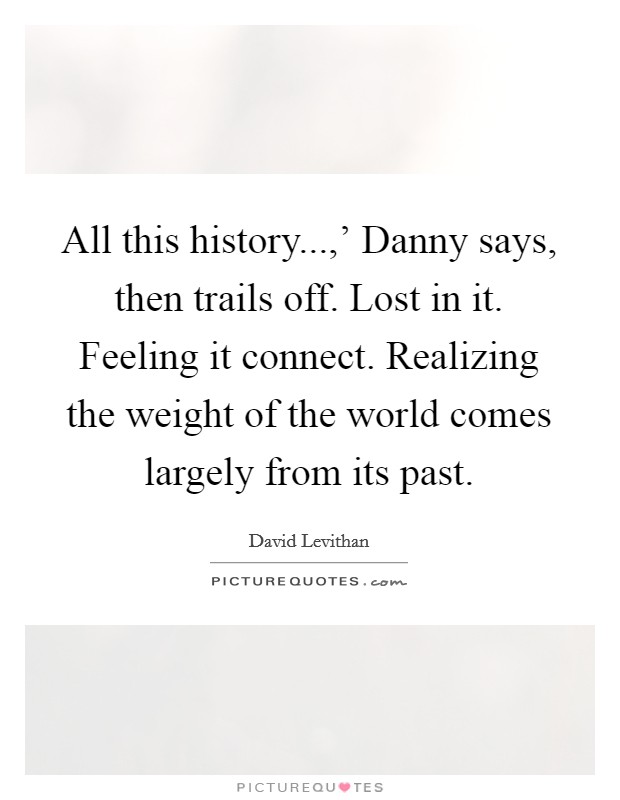 All this history...,' Danny says, then trails off. Lost in it. Feeling it connect. Realizing the weight of the world comes largely from its past. Picture Quote #1