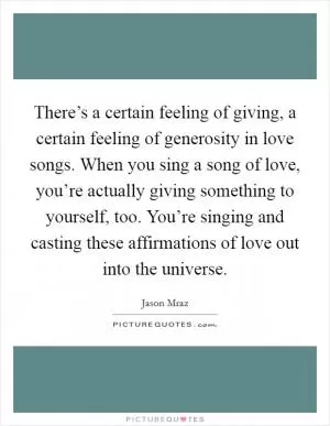 There’s a certain feeling of giving, a certain feeling of generosity in love songs. When you sing a song of love, you’re actually giving something to yourself, too. You’re singing and casting these affirmations of love out into the universe Picture Quote #1