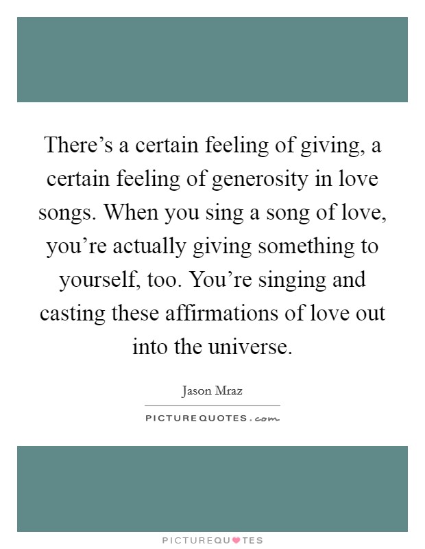 There's a certain feeling of giving, a certain feeling of generosity in love songs. When you sing a song of love, you're actually giving something to yourself, too. You're singing and casting these affirmations of love out into the universe. Picture Quote #1
