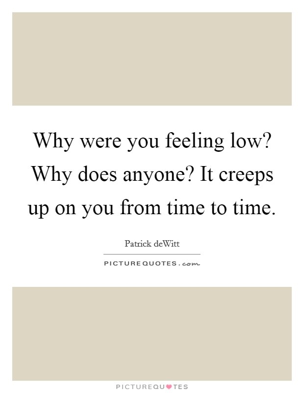 Why were you feeling low? Why does anyone? It creeps up on you from time to time. Picture Quote #1