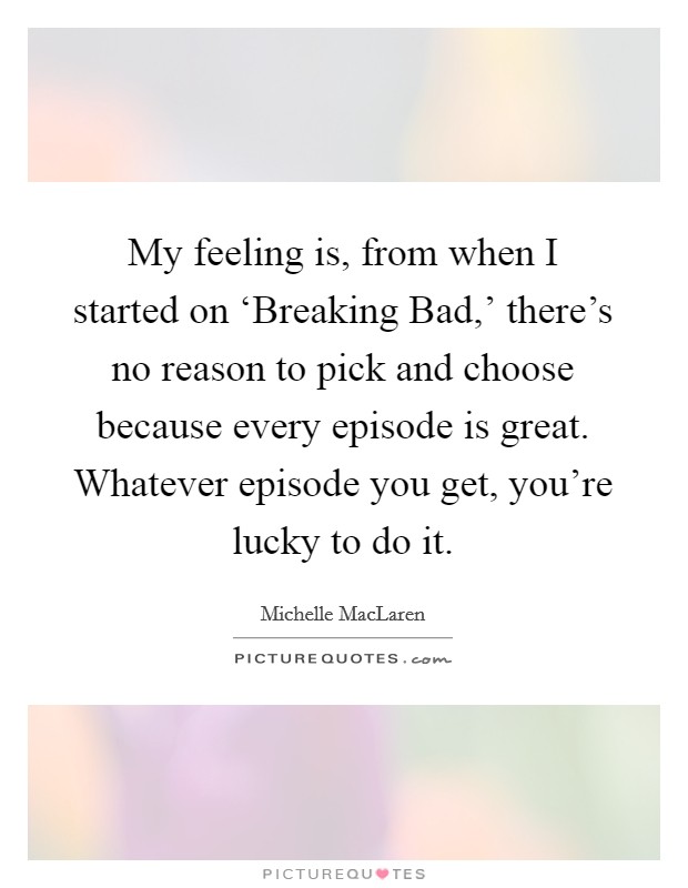 My feeling is, from when I started on ‘Breaking Bad,' there's no reason to pick and choose because every episode is great. Whatever episode you get, you're lucky to do it. Picture Quote #1