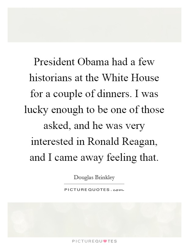 President Obama had a few historians at the White House for a couple of dinners. I was lucky enough to be one of those asked, and he was very interested in Ronald Reagan, and I came away feeling that. Picture Quote #1