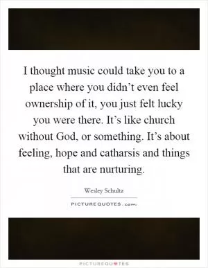 I thought music could take you to a place where you didn’t even feel ownership of it, you just felt lucky you were there. It’s like church without God, or something. It’s about feeling, hope and catharsis and things that are nurturing Picture Quote #1