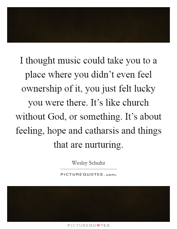 I thought music could take you to a place where you didn't even feel ownership of it, you just felt lucky you were there. It's like church without God, or something. It's about feeling, hope and catharsis and things that are nurturing. Picture Quote #1
