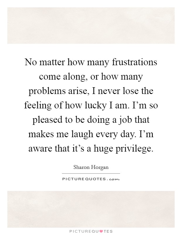 No matter how many frustrations come along, or how many problems arise, I never lose the feeling of how lucky I am. I'm so pleased to be doing a job that makes me laugh every day. I'm aware that it's a huge privilege. Picture Quote #1
