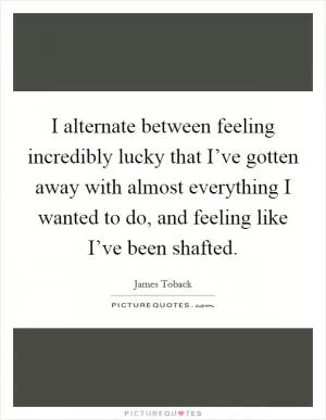 I alternate between feeling incredibly lucky that I’ve gotten away with almost everything I wanted to do, and feeling like I’ve been shafted Picture Quote #1