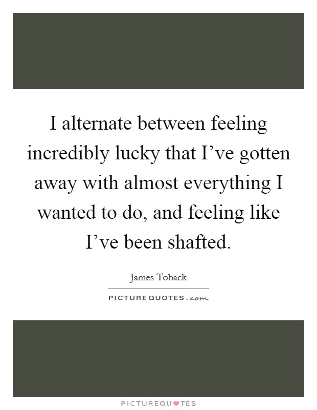 I alternate between feeling incredibly lucky that I've gotten away with almost everything I wanted to do, and feeling like I've been shafted. Picture Quote #1