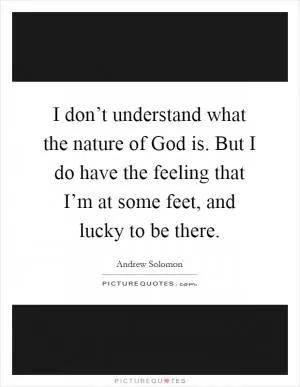 I don’t understand what the nature of God is. But I do have the feeling that I’m at some feet, and lucky to be there Picture Quote #1