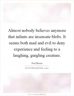 Almost nobody believes anymore that infants are insensate blobs. It seems both mad and evil to deny experience and feeling to a laughing, gurgling creature Picture Quote #1