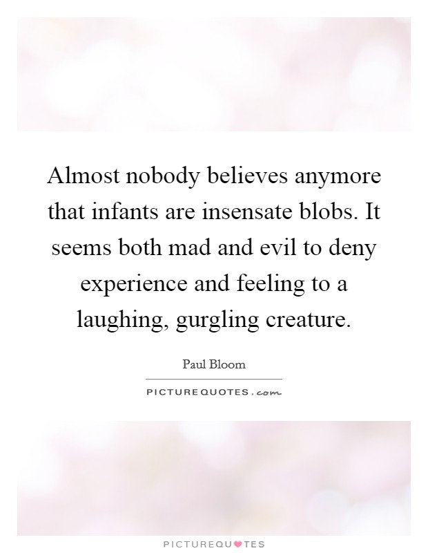 Almost nobody believes anymore that infants are insensate blobs. It seems both mad and evil to deny experience and feeling to a laughing, gurgling creature. Picture Quote #1