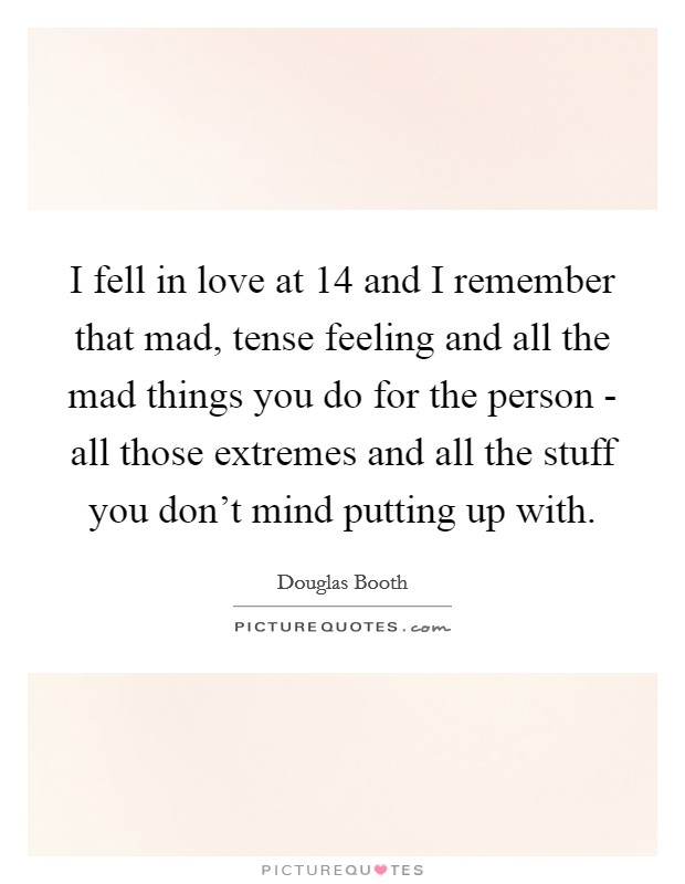 I fell in love at 14 and I remember that mad, tense feeling and all the mad things you do for the person - all those extremes and all the stuff you don't mind putting up with. Picture Quote #1
