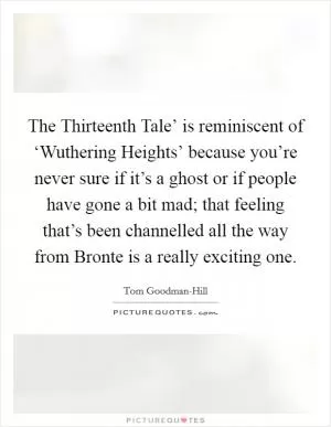 The Thirteenth Tale’ is reminiscent of ‘Wuthering Heights’ because you’re never sure if it’s a ghost or if people have gone a bit mad; that feeling that’s been channelled all the way from Bronte is a really exciting one Picture Quote #1