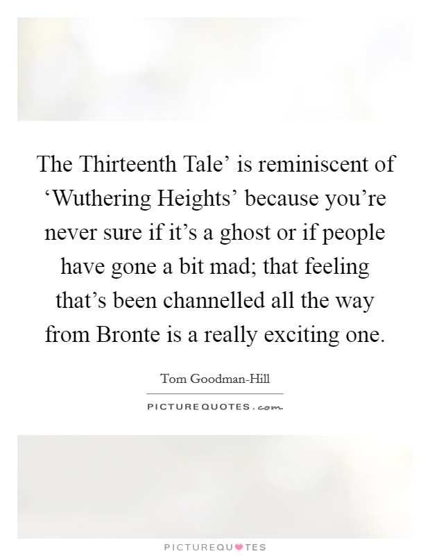 The Thirteenth Tale' is reminiscent of ‘Wuthering Heights' because you're never sure if it's a ghost or if people have gone a bit mad; that feeling that's been channelled all the way from Bronte is a really exciting one. Picture Quote #1