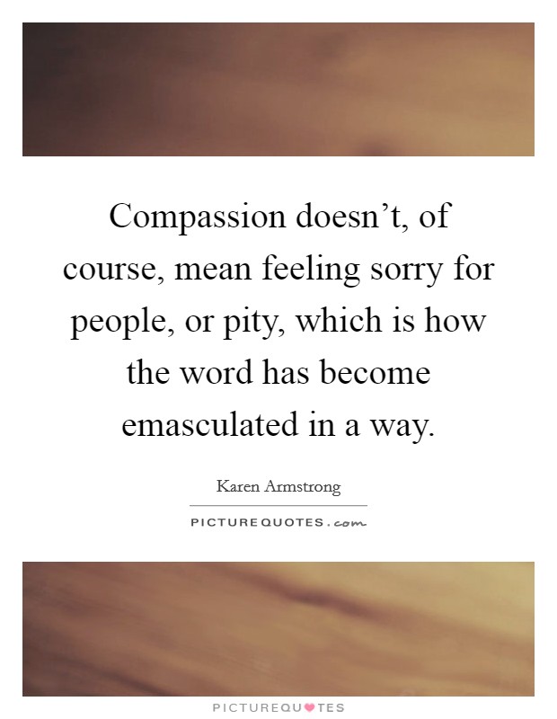 Compassion doesn't, of course, mean feeling sorry for people, or pity, which is how the word has become emasculated in a way. Picture Quote #1