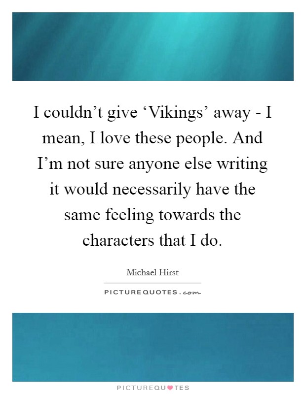 I couldn't give ‘Vikings' away - I mean, I love these people. And I'm not sure anyone else writing it would necessarily have the same feeling towards the characters that I do. Picture Quote #1