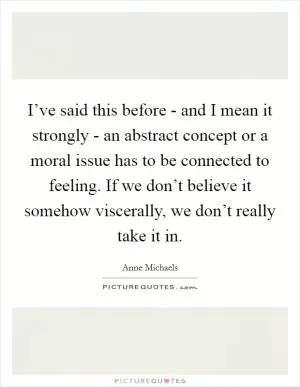 I’ve said this before - and I mean it strongly - an abstract concept or a moral issue has to be connected to feeling. If we don’t believe it somehow viscerally, we don’t really take it in Picture Quote #1