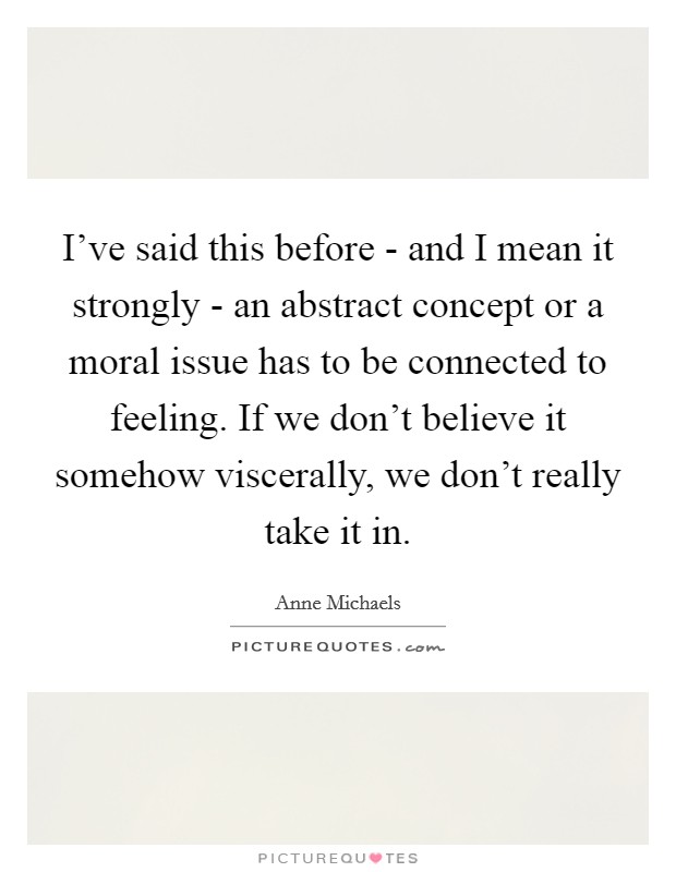 I've said this before - and I mean it strongly - an abstract concept or a moral issue has to be connected to feeling. If we don't believe it somehow viscerally, we don't really take it in. Picture Quote #1
