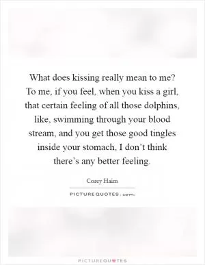 What does kissing really mean to me? To me, if you feel, when you kiss a girl, that certain feeling of all those dolphins, like, swimming through your blood stream, and you get those good tingles inside your stomach, I don’t think there’s any better feeling Picture Quote #1