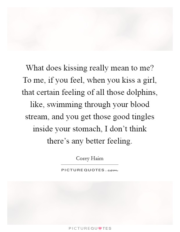 What does kissing really mean to me? To me, if you feel, when you kiss a girl, that certain feeling of all those dolphins, like, swimming through your blood stream, and you get those good tingles inside your stomach, I don't think there's any better feeling. Picture Quote #1