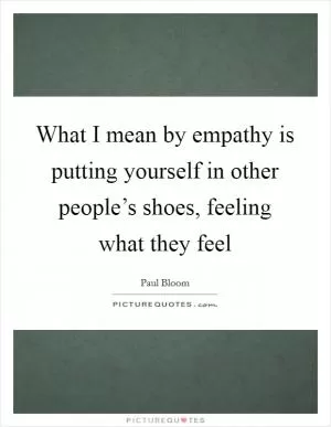 What I mean by empathy is putting yourself in other people’s shoes, feeling what they feel Picture Quote #1