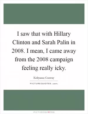 I saw that with Hillary Clinton and Sarah Palin in 2008. I mean, I came away from the 2008 campaign feeling really icky Picture Quote #1