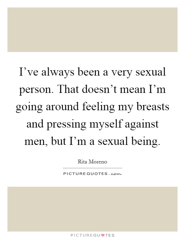 I've always been a very sexual person. That doesn't mean I'm going around feeling my breasts and pressing myself against men, but I'm a sexual being. Picture Quote #1