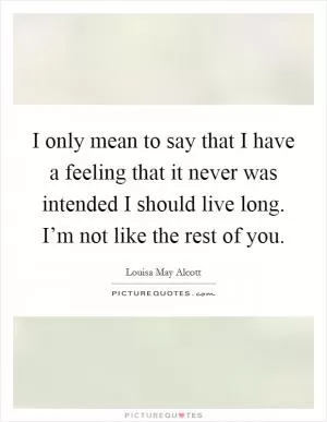 I only mean to say that I have a feeling that it never was intended I should live long. I’m not like the rest of you Picture Quote #1