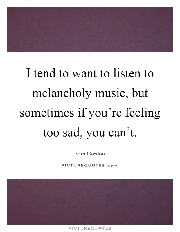 I tend to want to listen to melancholy music, but sometimes if you're feeling too sad, you can't. Picture Quote #1