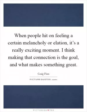 When people hit on feeling a certain melancholy or elation, it’s a really exciting moment. I think making that connection is the goal, and what makes something great Picture Quote #1