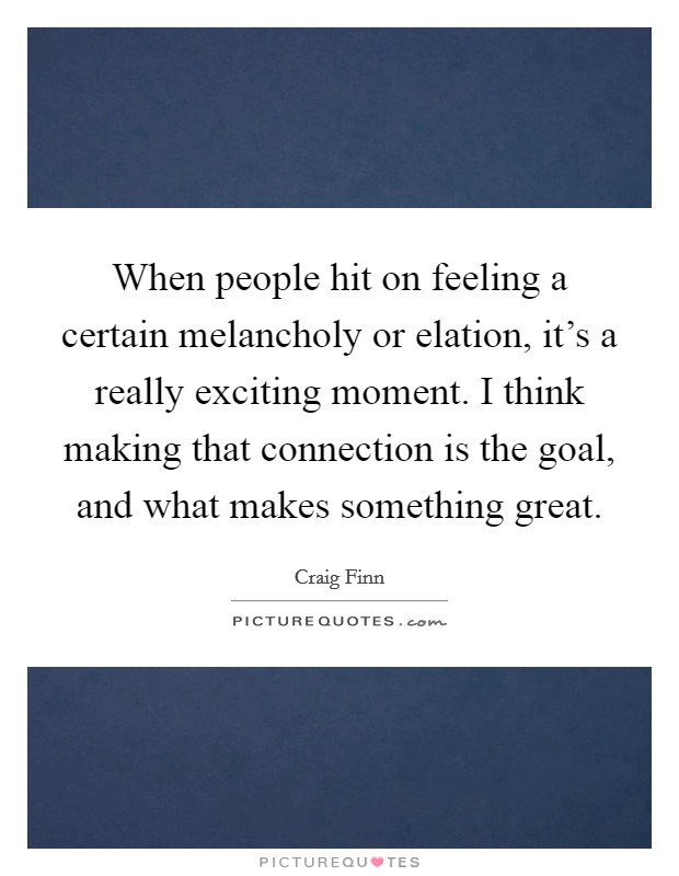 When people hit on feeling a certain melancholy or elation, it's a really exciting moment. I think making that connection is the goal, and what makes something great. Picture Quote #1