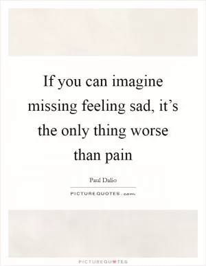 If you can imagine missing feeling sad, it’s the only thing worse than pain Picture Quote #1