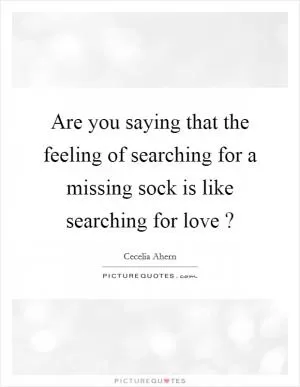 Are you saying that the feeling of searching for a missing sock is like searching for love ? Picture Quote #1