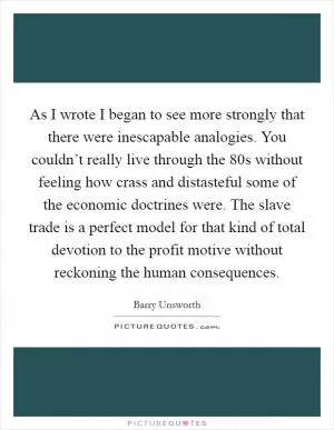 As I wrote I began to see more strongly that there were inescapable analogies. You couldn’t really live through the  80s without feeling how crass and distasteful some of the economic doctrines were. The slave trade is a perfect model for that kind of total devotion to the profit motive without reckoning the human consequences Picture Quote #1