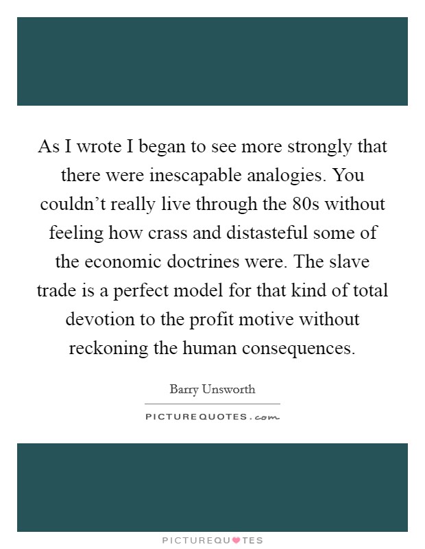 As I wrote I began to see more strongly that there were inescapable analogies. You couldn't really live through the  80s without feeling how crass and distasteful some of the economic doctrines were. The slave trade is a perfect model for that kind of total devotion to the profit motive without reckoning the human consequences. Picture Quote #1