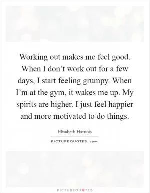 Working out makes me feel good. When I don’t work out for a few days, I start feeling grumpy. When I’m at the gym, it wakes me up. My spirits are higher. I just feel happier and more motivated to do things Picture Quote #1