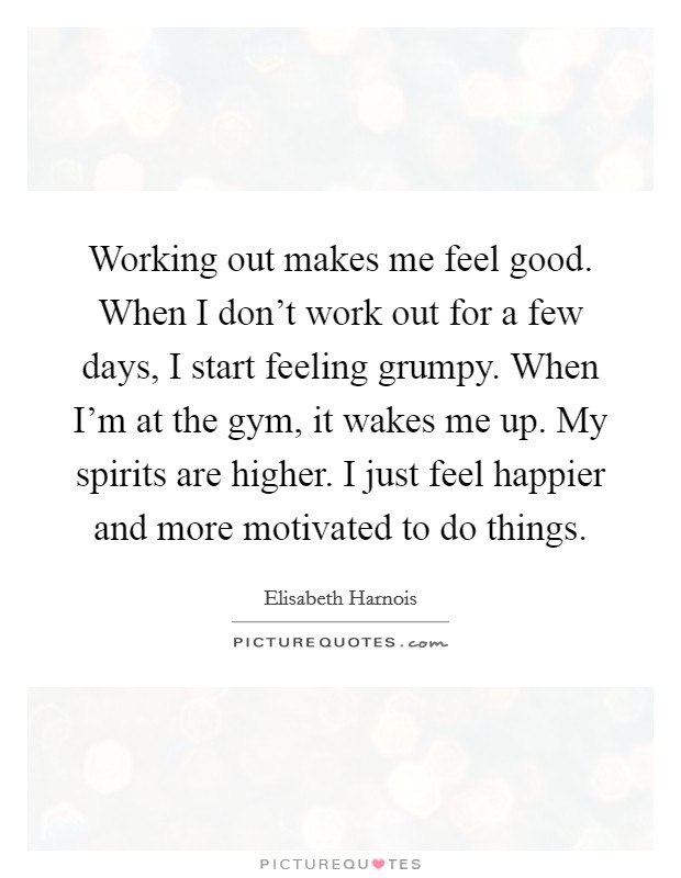 Working out makes me feel good. When I don't work out for a few days, I start feeling grumpy. When I'm at the gym, it wakes me up. My spirits are higher. I just feel happier and more motivated to do things. Picture Quote #1