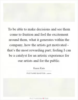To be able to make decisions and see them come to fruition and feel the excitement around them, what it generates within the company, how the artists get motivated - that’s the most rewarding part; feeling I can be a catalyst for an artistic experience for our artists and for the public Picture Quote #1
