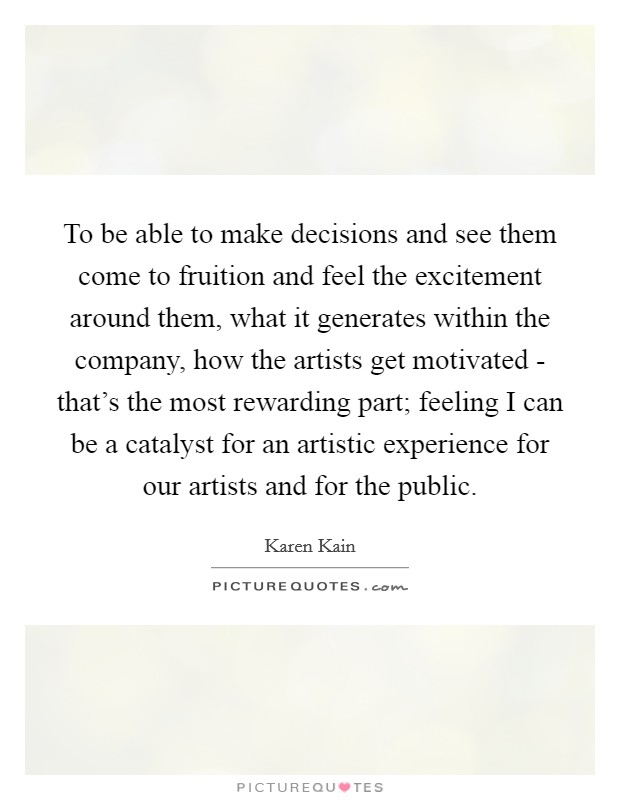 To be able to make decisions and see them come to fruition and feel the excitement around them, what it generates within the company, how the artists get motivated - that's the most rewarding part; feeling I can be a catalyst for an artistic experience for our artists and for the public. Picture Quote #1