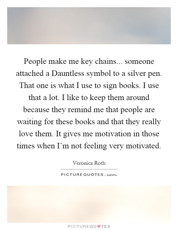 People make me key chains... someone attached a Dauntless symbol to a silver pen. That one is what I use to sign books. I use that a lot. I like to keep them around because they remind me that people are waiting for these books and that they really love them. It gives me motivation in those times when I'm not feeling very motivated. Picture Quote #1