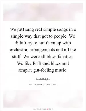 We just sang real simple songs in a simple way that got to people. We didn’t try to tart them up with orchestral arrangements and all the stuff. We were all blues fanatics. We like R B and blues and simple, gut-feeling music Picture Quote #1