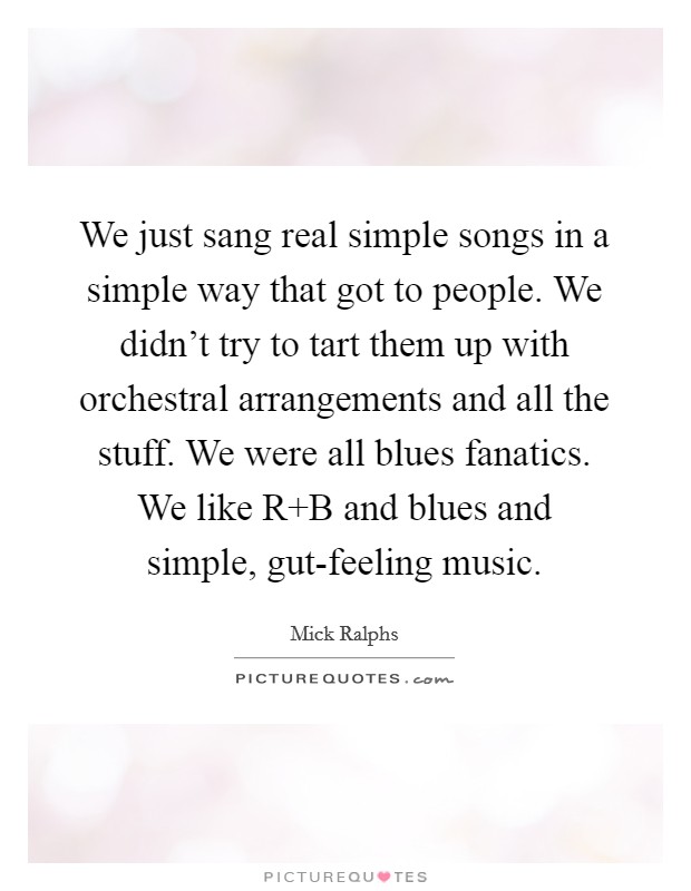 We just sang real simple songs in a simple way that got to people. We didn't try to tart them up with orchestral arrangements and all the stuff. We were all blues fanatics. We like R B and blues and simple, gut-feeling music. Picture Quote #1