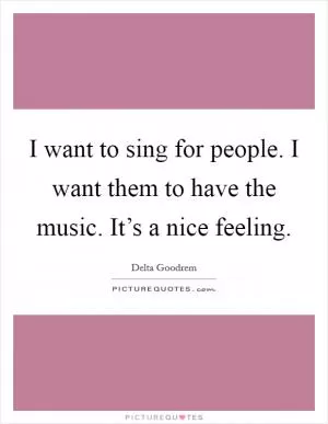 I want to sing for people. I want them to have the music. It’s a nice feeling Picture Quote #1